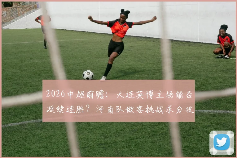 2026中超前瞻：大连英博主场能否延续连胜？河南队做客挑战求分攻略