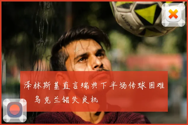 泽林斯基直言瑞典下半场传球困难，乌克兰错失良机