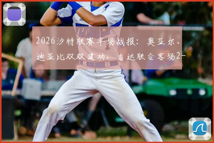 2026沙特联赛半场战报：奥亚尔、迪亚比双双建功，吉达联合客场2-1逆转达曼协作