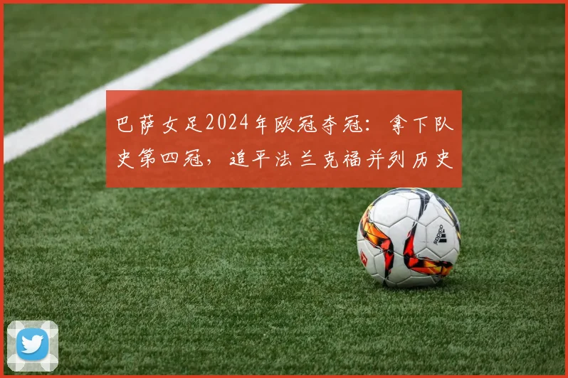 巴萨女足2024年欧冠夺冠：拿下队史第四冠，追平法兰克福并列历史第二，详解女足俱乐部地位演变