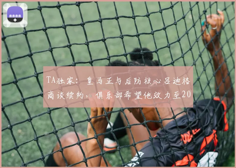 TA独家:皇马正与后防核心吕迪格商谈续约,俱乐部希望他效力至2026年后
