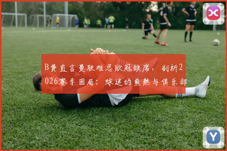 B费直言曼联难忍欧冠缺席，剖析2026赛季困局：球迷的煎熬与俱乐部的十字路口