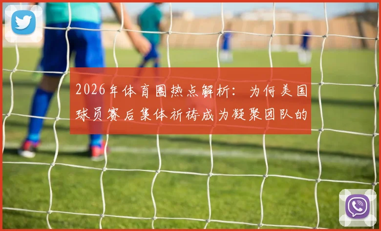 2026年体育圈热点解析：为何美国球员赛后集体祈祷成为凝聚团队的关键仪式？