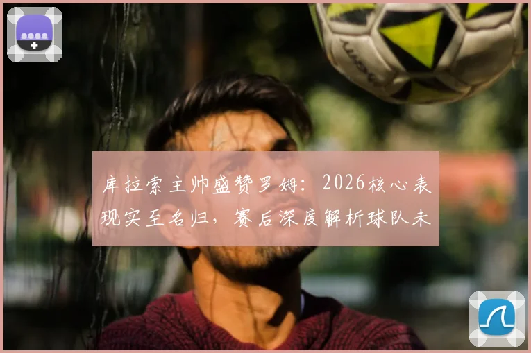 库拉索主帅盛赞罗姆：2026核心表现实至名归，赛后深度解析球队未来规划
