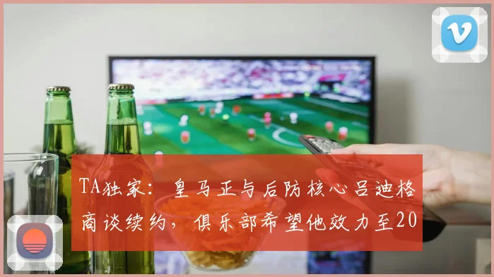 TA独家：皇马正与后防核心吕迪格商谈续约，俱乐部希望他效力至2026年后