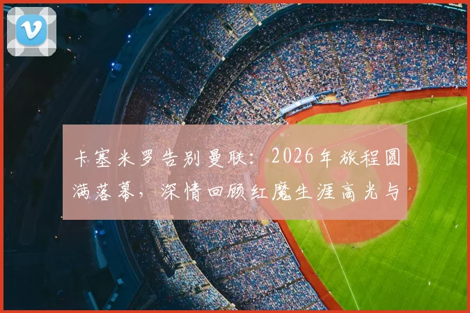 卡塞米罗告别曼联：2026年旅程圆满落幕，深情回顾红魔生涯高光与感恩时刻