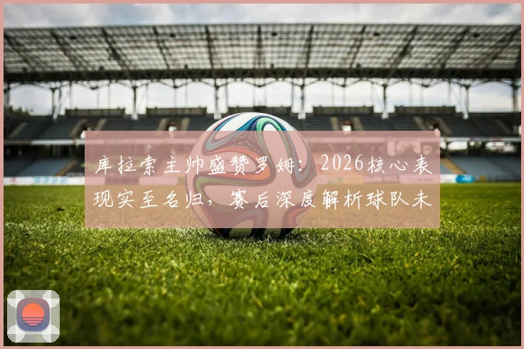 库拉索主帅盛赞罗姆：2026核心表现实至名归，赛后深度解析球队未来规划