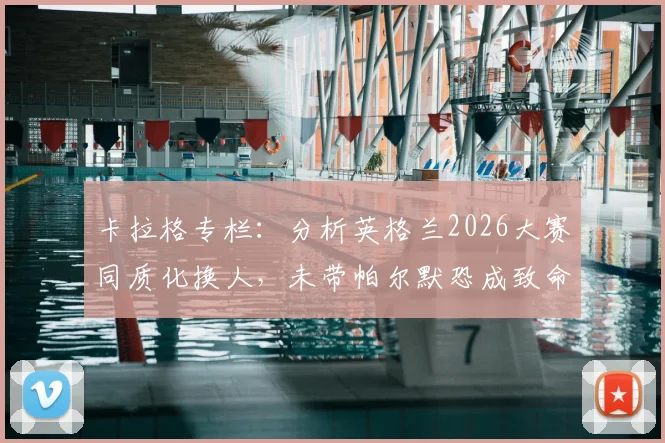 卡拉格专栏：分析英格兰2026大赛同质化换人，未带帕尔默恐成致命失误