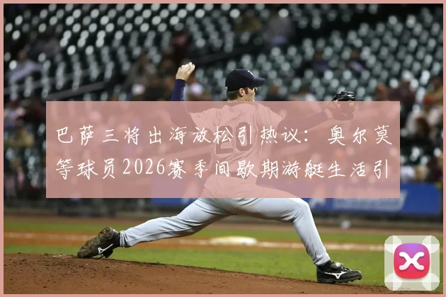 巴萨三将出海放松引热议：奥尔莫等球员2026赛季间歇期游艇生活引关注，球迷热议球星压力管理
