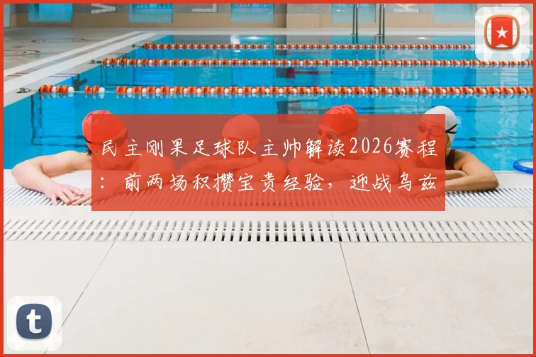 民主刚果足球队主帅解读2026赛程：前两场积攒宝贵经验，迎战乌兹别克全力争胜，国家队排名与表现前瞻