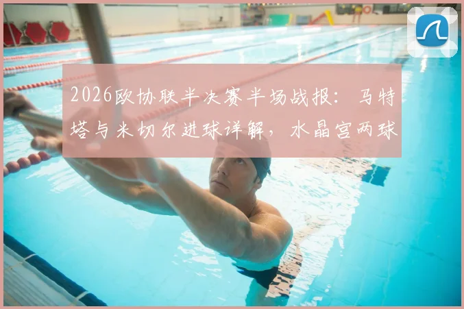 2026欧协联半决赛半场战报：马特塔与米切尔进球详解，水晶宫两球优势迎战佛罗伦萨，次回合看点前瞻