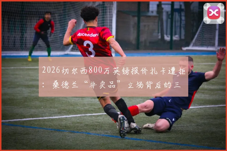 2026切尔西800万英镑报价扎卡遭拒：桑德兰“非卖品”立场背后的三大原因与未来转会走向