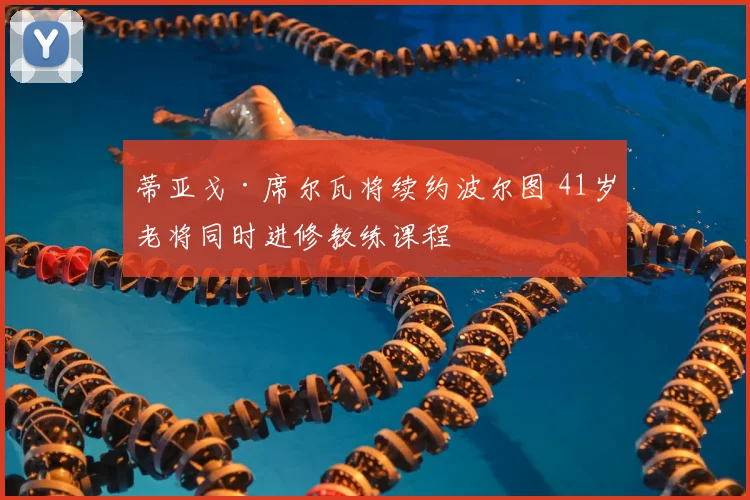 蒂亚戈·席尔瓦将续约波尔图 41岁老将同时进修教练课程