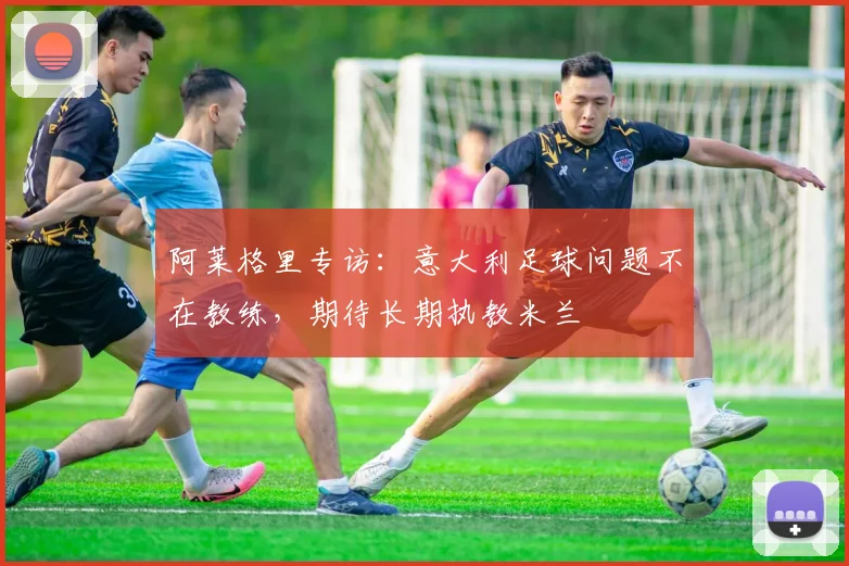 阿莱格里专访：意大利足球问题不在教练，期待长期执教米兰