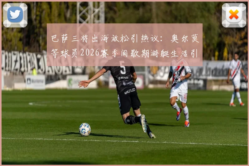 巴萨三将出海放松引热议：奥尔莫等球员2026赛季间歇期游艇生活引关注，球迷热议球星压力管理