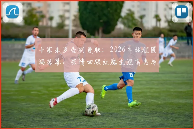 卡塞米罗告别曼联：2026年旅程圆满落幕，深情回顾红魔生涯高光与感恩时刻