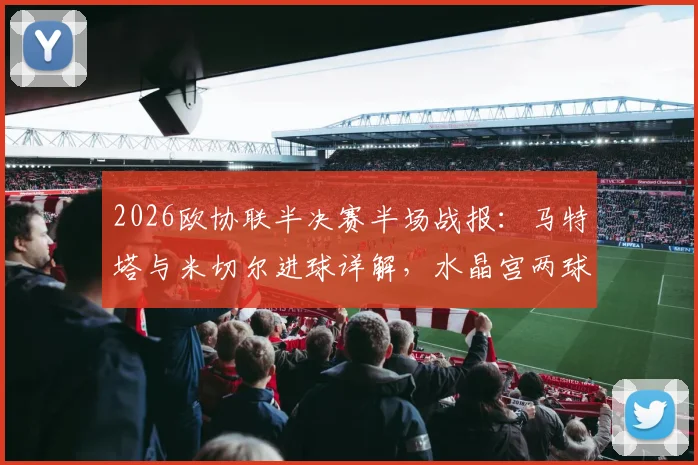 2026欧协联半决赛半场战报：马特塔与米切尔进球详解，水晶宫两球优势迎战佛罗伦萨，次回合看点前瞻