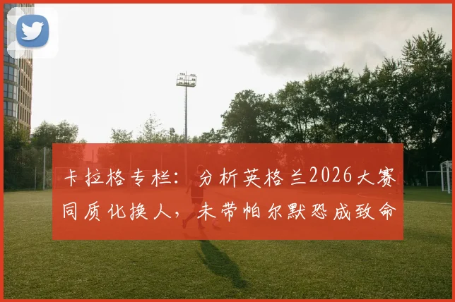 卡拉格专栏：分析英格兰2026大赛同质化换人，未带帕尔默恐成致命失误