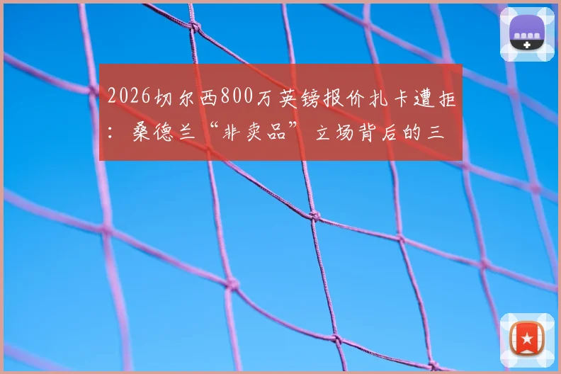 2026切尔西800万英镑报价扎卡遭拒：桑德兰“非卖品”立场背后的三大原因与未来转会走向