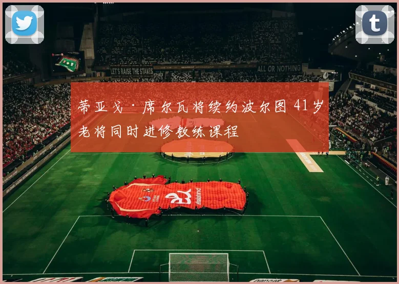 蒂亚戈·席尔瓦将续约波尔图 41岁老将同时进修教练课程