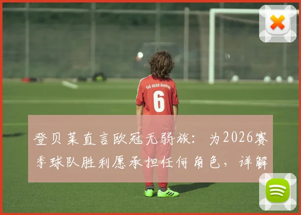 登贝莱直言欧冠无弱旅：为2026赛季球队胜利愿承担任何角色，详解其比赛态度与团队精神