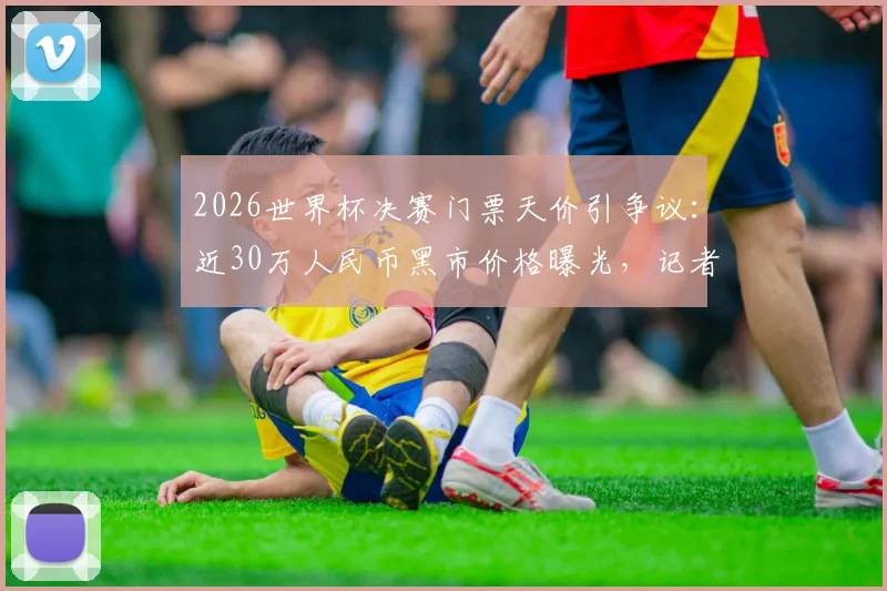 2026世界杯决赛门票天价引争议：近30万人民币黑市价格曝光，记者揭秘官方购票渠道与防骗指南