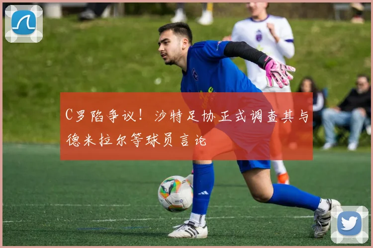 C罗陷争议！沙特足协正式调查其与德米拉尔等球员言论