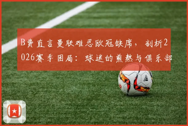 B费直言曼联难忍欧冠缺席，剖析2026赛季困局：球迷的煎熬与俱乐部的十字路口