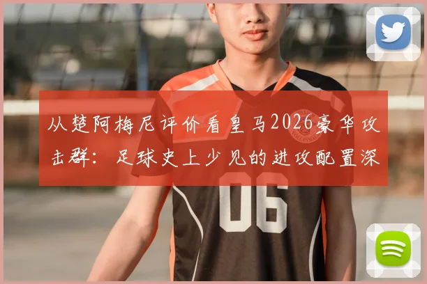 从楚阿梅尼评价看皇马2026豪华攻击群：足球史上少见的进攻配置深度解析