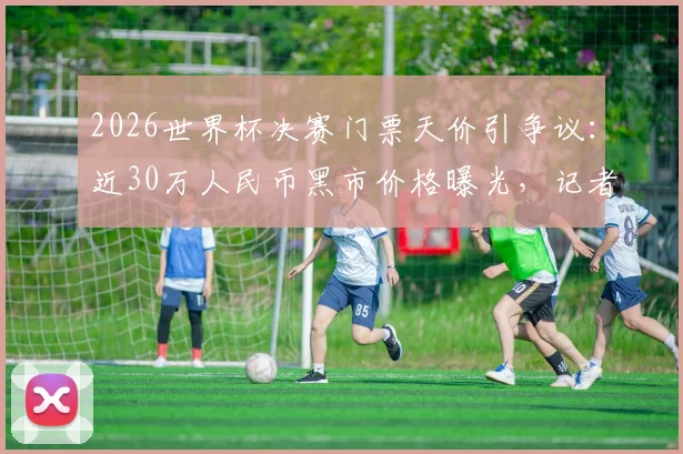 2026世界杯决赛门票天价引争议：近30万人民币黑市价格曝光，记者揭秘官方购票渠道与防骗指南