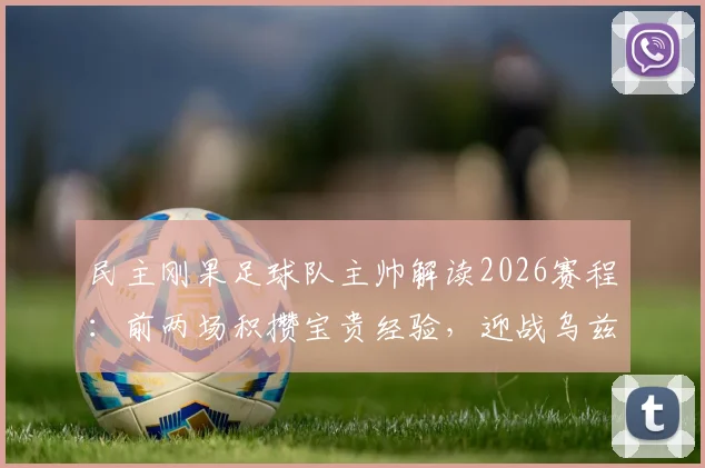 民主刚果足球队主帅解读2026赛程：前两场积攒宝贵经验，迎战乌兹别克全力争胜，国家队排名与表现前瞻