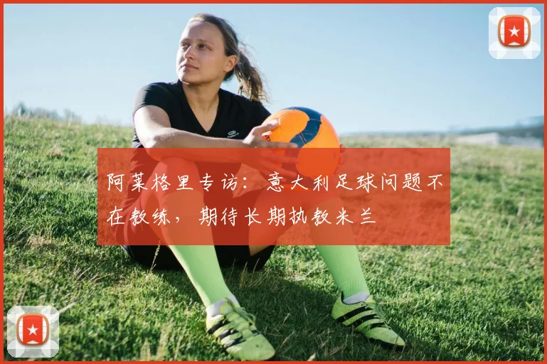 阿莱格里专访:意大利足球问题不在教练,期待长期执教米兰